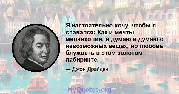 Я настоятельно хочу, чтобы я славался; Как и мечты меланхолии, я думаю и думаю о невозможных вещах, но любовь блуждать в этом золотом лабиринте.