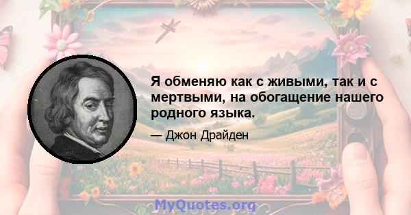 Я обменяю как с живыми, так и с мертвыми, на обогащение нашего родного языка.