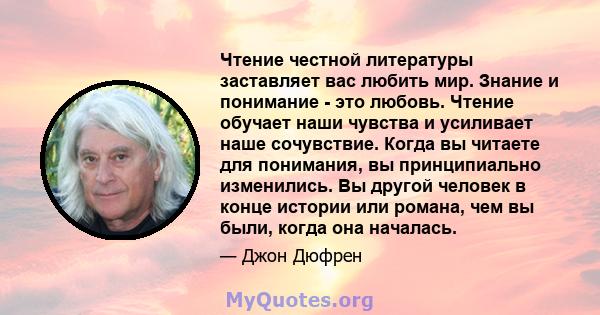 Чтение честной литературы заставляет вас любить мир. Знание и понимание - это любовь. Чтение обучает наши чувства и усиливает наше сочувствие. Когда вы читаете для понимания, вы принципиально изменились. Вы другой