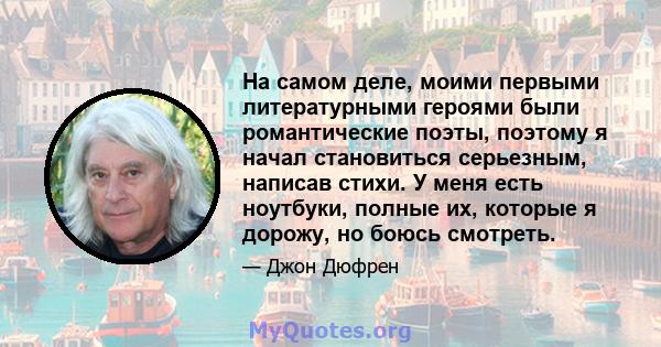 На самом деле, моими первыми литературными героями были романтические поэты, поэтому я начал становиться серьезным, написав стихи. У меня есть ноутбуки, полные их, которые я дорожу, но боюсь смотреть.