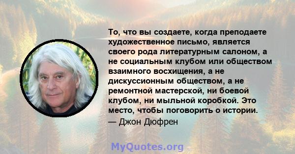 То, что вы создаете, когда преподаете художественное письмо, является своего рода литературным салоном, а не социальным клубом или обществом взаимного восхищения, а не дискуссионным обществом, а не ремонтной мастерской, 