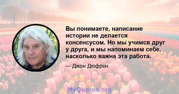 Вы понимаете, написание истории не делается консенсусом. Но мы учимся друг у друга, и мы напоминаем себе, насколько важна эта работа.