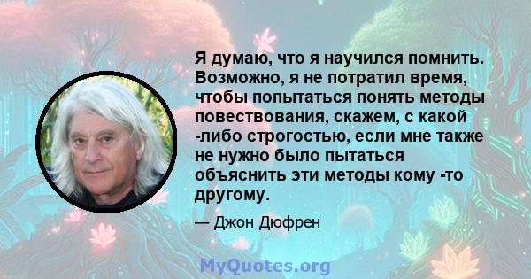 Я думаю, что я научился помнить. Возможно, я не потратил время, чтобы попытаться понять методы повествования, скажем, с какой -либо строгостью, если мне также не нужно было пытаться объяснить эти методы кому -то другому.