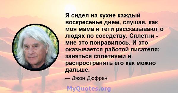 Я сидел на кухне каждый воскресенье днем, слушая, как моя мама и тети рассказывают о людях по соседству. Сплетни - мне это понравилось. И это оказывается работой писателя: заняться сплетнями и распространять его как