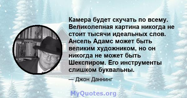 Камера будет скучать по всему. Великолепная картина никогда не стоит тысячи идеальных слов. Ансель Адамс может быть великим художником, но он никогда не может быть Шекспиром. Его инструменты слишком буквальны.