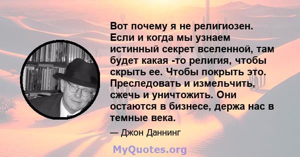 Вот почему я не религиозен. Если и когда мы узнаем истинный секрет вселенной, там будет какая -то религия, чтобы скрыть ее. Чтобы покрыть это. Преследовать и измельчить, сжечь и уничтожить. Они остаются в бизнесе, держа 