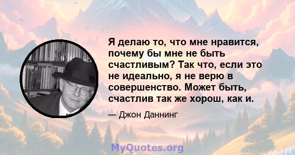 Я делаю то, что мне нравится, почему бы мне не быть счастливым? Так что, если это не идеально, я не верю в совершенство. Может быть, счастлив так же хорош, как и.