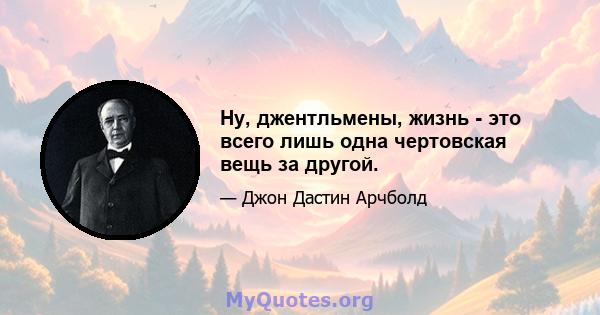 Ну, джентльмены, жизнь - это всего лишь одна чертовская вещь за другой.