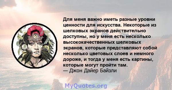 Для меня важно иметь разные уровни ценности для искусства. Некоторые из шелковых экранов действительно доступны, но у меня есть несколько высококачественных шелковых экранов, которые представляют собой несколько