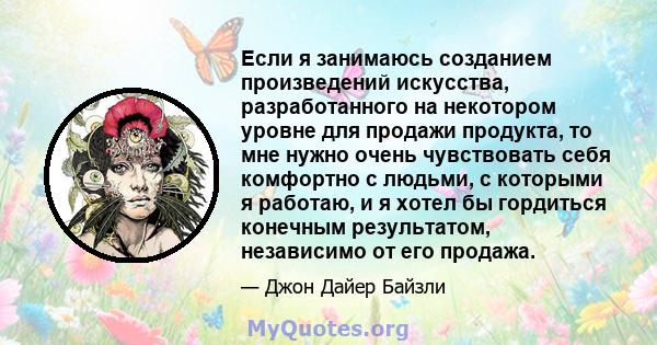 Если я занимаюсь созданием произведений искусства, разработанного на некотором уровне для продажи продукта, то мне нужно очень чувствовать себя комфортно с людьми, с которыми я работаю, и я хотел бы гордиться конечным