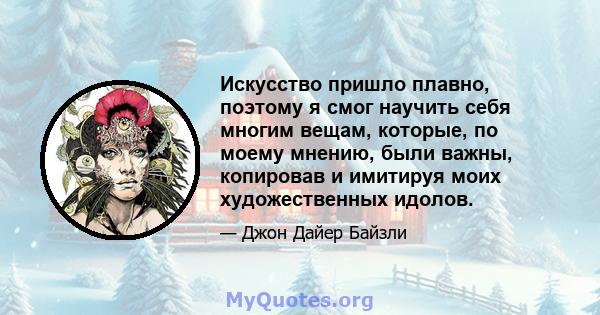 Искусство пришло плавно, поэтому я смог научить себя многим вещам, которые, по моему мнению, были важны, копировав и имитируя моих художественных идолов.