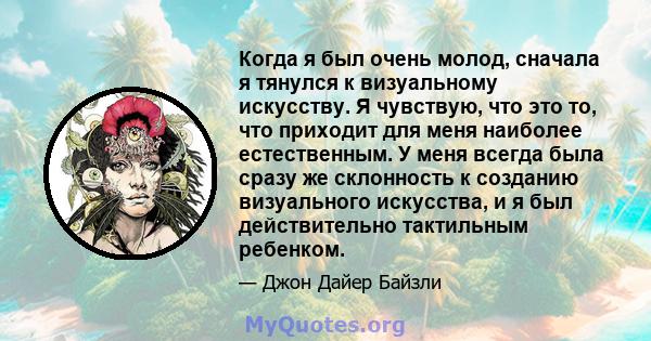 Когда я был очень молод, сначала я тянулся к визуальному искусству. Я чувствую, что это то, что приходит для меня наиболее естественным. У меня всегда была сразу же склонность к созданию визуального искусства, и я был