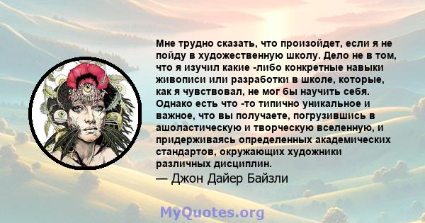 Мне трудно сказать, что произойдет, если я не пойду в художественную школу. Дело не в том, что я изучил какие -либо конкретные навыки живописи или разработки в школе, которые, как я чувствовал, не мог бы научить себя.