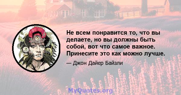 Не всем понравится то, что вы делаете, но вы должны быть собой, вот что самое важное. Принесите это как можно лучше.