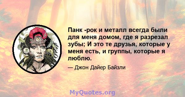 Панк -рок и металл всегда были для меня домом, где я разрезал зубы; И это те друзья, которые у меня есть, и группы, которые я люблю.