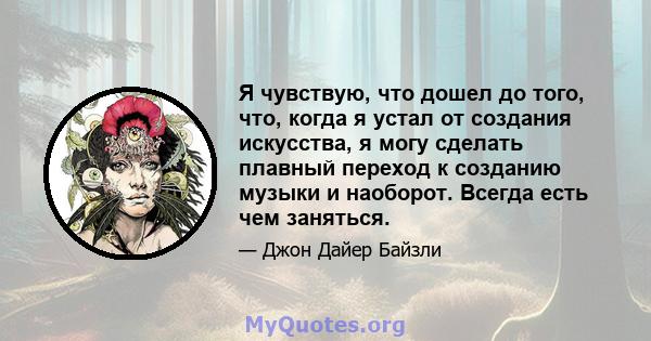 Я чувствую, что дошел до того, что, когда я устал от создания искусства, я могу сделать плавный переход к созданию музыки и наоборот. Всегда есть чем заняться.