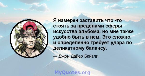 Я намерен заставить что -то стоять за пределами сферы искусства альбома, но мне также удобно быть в нем. Это сложно, и определенно требует удара по деликатному балансу.