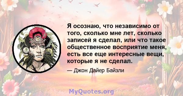 Я осознаю, что независимо от того, сколько мне лет, сколько записей я сделал, или что такое общественное восприятие меня, есть все еще интересные вещи, которые я не сделал.