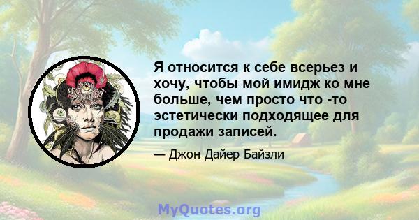 Я относится к себе всерьез и хочу, чтобы мой имидж ко мне больше, чем просто что -то эстетически подходящее для продажи записей.