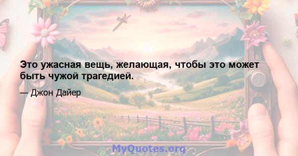 Это ужасная вещь, желающая, чтобы это может быть чужой трагедией.