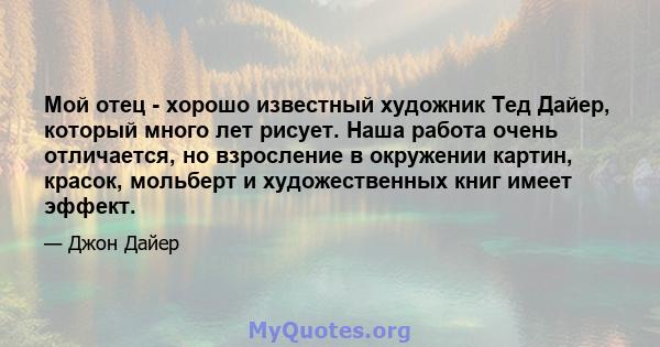 Мой отец - хорошо известный художник Тед Дайер, который много лет рисует. Наша работа очень отличается, но взросление в окружении картин, красок, мольберт и художественных книг имеет эффект.