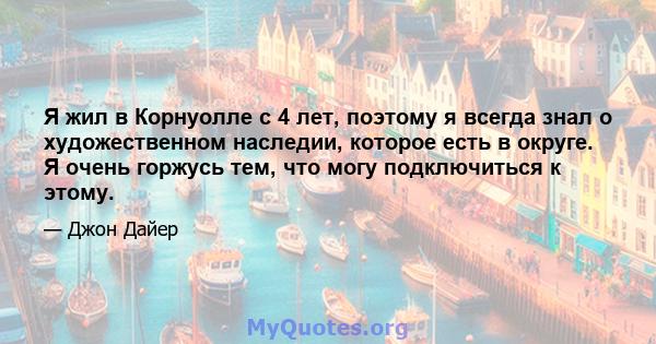 Я жил в Корнуолле с 4 лет, поэтому я всегда знал о художественном наследии, которое есть в округе. Я очень горжусь тем, что могу подключиться к этому.