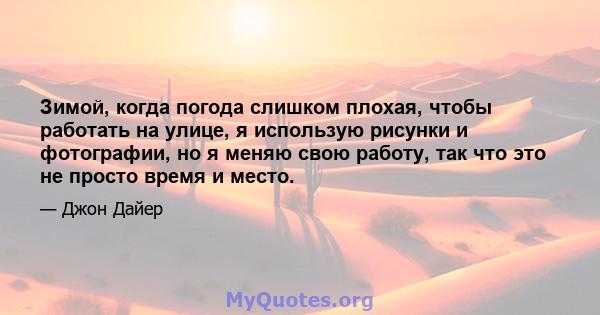 Зимой, когда погода слишком плохая, чтобы работать на улице, я использую рисунки и фотографии, но я меняю свою работу, так что это не просто время и место.