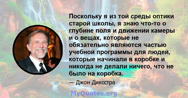 Поскольку я из той среды оптики старой школы, я знаю что-то о глубине поля и движении камеры и о вещах, которые не обязательно являются частью учебной программы для людей, которые начинали в коробке и никогда не делали