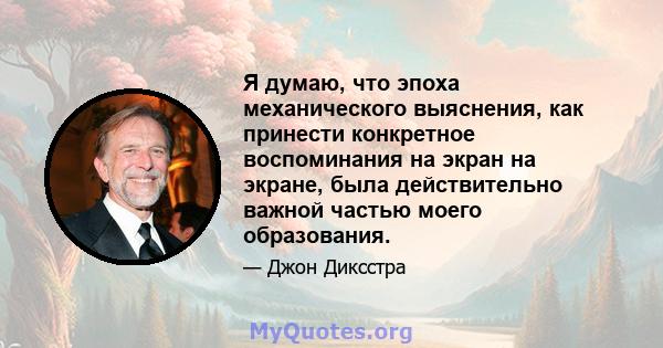 Я думаю, что эпоха механического выяснения, как принести конкретное воспоминания на экран на экране, была действительно важной частью моего образования.