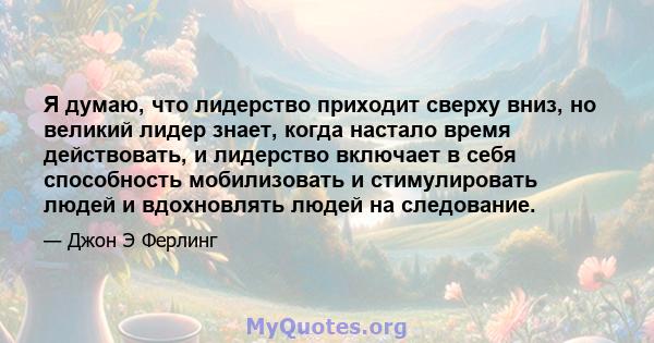 Я думаю, что лидерство приходит сверху вниз, но великий лидер знает, когда настало время действовать, и лидерство включает в себя способность мобилизовать и стимулировать людей и вдохновлять людей на следование.