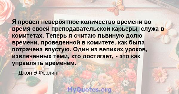 Я провел невероятное количество времени во время своей преподавательской карьеры, служа в комитетах. Теперь я считаю львиную долю времени, проведенной в комитете, как была потрачена впустую. Один из великих уроков,