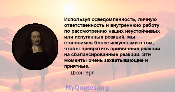 Используя осведомленность, личную ответственность и внутреннюю работу по рассмотрению наших неустойчивых или испуганных реакций, мы становимся более искусными в том, чтобы превратить привычные реакции на