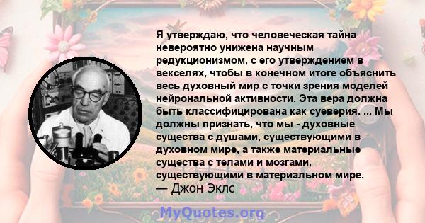 Я утверждаю, что человеческая тайна невероятно унижена научным редукционизмом, с его утверждением в векселях, чтобы в конечном итоге объяснить весь духовный мир с точки зрения моделей нейрональной активности. Эта вера