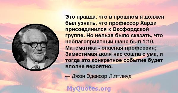 Это правда, что в прошлом я должен был узнать, что профессор Харди присоединился к Оксфордской группе. Но нельзя было сказать, что неблагоприятный шанс был 1:10. Математика - опасная профессия; Заместимая доля нас сошла 