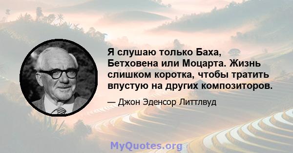 Я слушаю только Баха, Бетховена или Моцарта. Жизнь слишком коротка, чтобы тратить впустую на других композиторов.