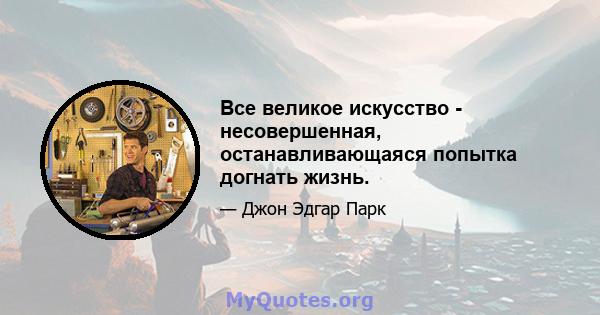 Все великое искусство - несовершенная, останавливающаяся попытка догнать жизнь.