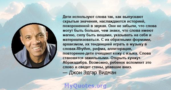 Дети используют слова так, как выпускают скрытые значения, наслаждаются историей, похороненной в звуках. Они не забыли, что слова могут быть больше, чем знаки, что слова имеют магию, силу быть вещами, указывать на себя