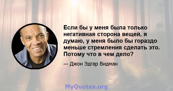 Если бы у меня была только негативная сторона вещей, я думаю, у меня было бы гораздо меньше стремления сделать это. Потому что в чем дело?