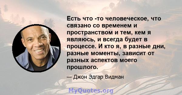 Есть что -то человеческое, что связано со временем и пространством и тем, кем я являюсь, и всегда будет в процессе. И кто я, в разные дни, разные моменты, зависит от разных аспектов моего прошлого.