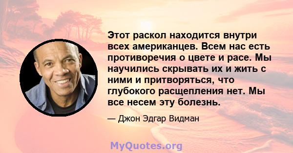 Этот раскол находится внутри всех американцев. Всем нас есть противоречия о цвете и расе. Мы научились скрывать их и жить с ними и притворяться, что глубокого расщепления нет. Мы все несем эту болезнь.