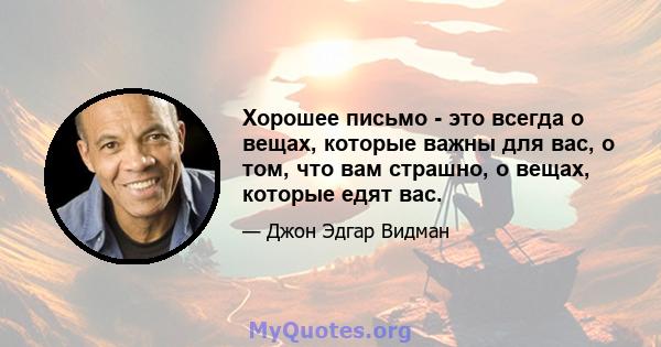 Хорошее письмо - это всегда о вещах, которые важны для вас, о том, что вам страшно, о вещах, которые едят вас.