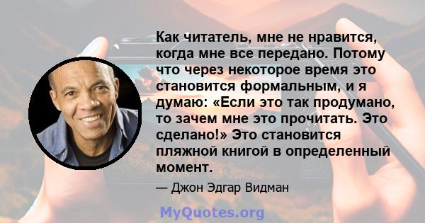 Как читатель, мне не нравится, когда мне все передано. Потому что через некоторое время это становится формальным, и я думаю: «Если это так продумано, то зачем мне это прочитать. Это сделано!» Это становится пляжной