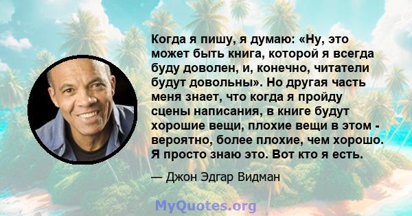 Когда я пишу, я думаю: «Ну, это может быть книга, которой я всегда буду доволен, и, конечно, читатели будут довольны». Но другая часть меня знает, что когда я пройду сцены написания, в книге будут хорошие вещи, плохие