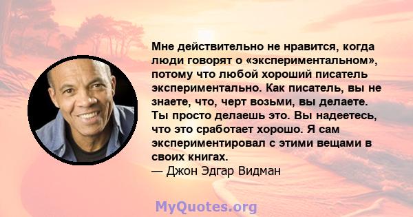 Мне действительно не нравится, когда люди говорят о «экспериментальном», потому что любой хороший писатель экспериментально. Как писатель, вы не знаете, что, черт возьми, вы делаете. Ты просто делаешь это. Вы надеетесь, 