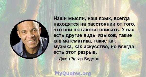 Наши мысли, наш язык, всегда находятся на расстоянии от того, что они пытаются описать. У нас есть другие виды языков, такие как математика, такие как музыка, как искусство, но всегда есть этот разрыв.