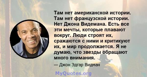 Там нет американской истории. Там нет французской истории. Нет Джона Видемана. Есть все эти мечты, которые плавают вокруг. Люди строят их, сражаются с ними и критикуют их, и мир продолжается. Я не думаю, что звезды