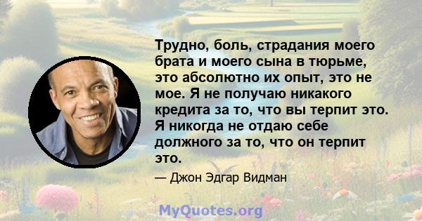 Трудно, боль, страдания моего брата и моего сына в тюрьме, это абсолютно их опыт, это не мое. Я не получаю никакого кредита за то, что вы терпит это. Я никогда не отдаю себе должного за то, что он терпит это.