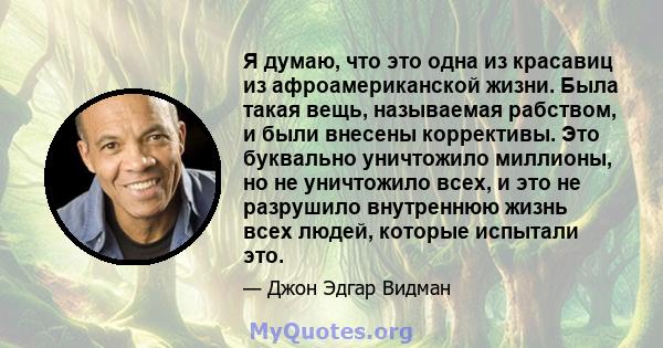 Я думаю, что это одна из красавиц из афроамериканской жизни. Была такая вещь, называемая рабством, и были внесены коррективы. Это буквально уничтожило миллионы, но не уничтожило всех, и это не разрушило внутреннюю жизнь 