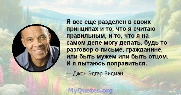 Я все еще разделен в своих принципах и то, что я считаю правильным, и то, что я на самом деле могу делать, будь то разговор о письме, гражданине, или быть мужем или быть отцом. И я пытаюсь поправиться.