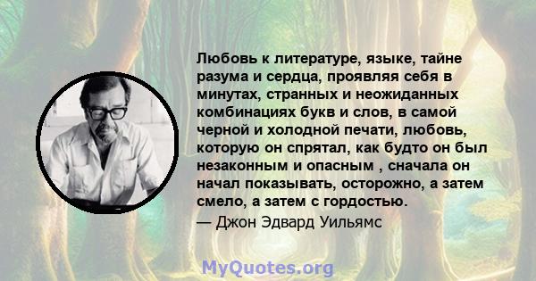 Любовь к литературе, языке, тайне разума и сердца, проявляя себя в минутах, странных и неожиданных комбинациях букв и слов, в самой черной и холодной печати, любовь, которую он спрятал, как будто он был незаконным и